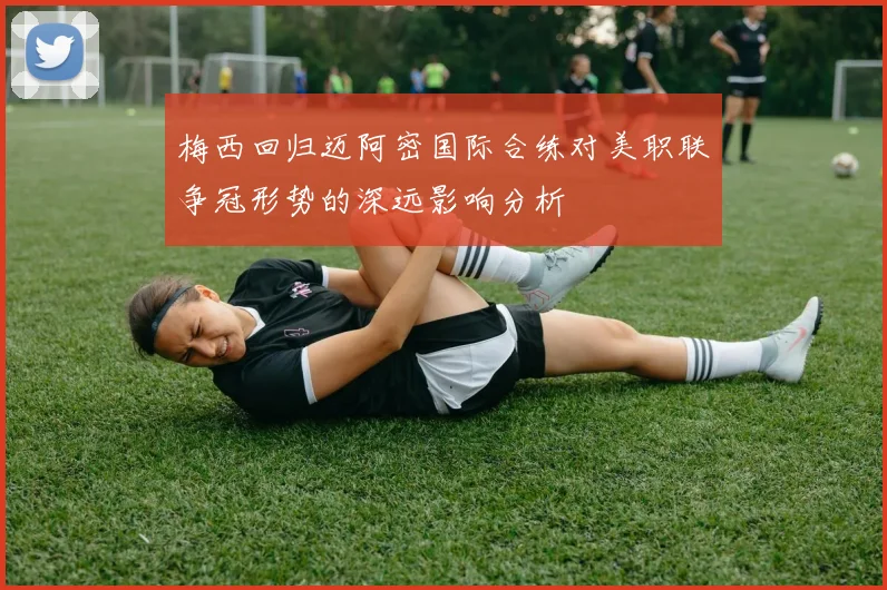 梅西回归迈阿密国际合练对美职联争冠形势的深远影响分析